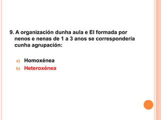 9. A organización dunha aula e EI formada por
  nenos e nenas de 1 a 3 anos se correspondería
  cunha agrupación:

  a)   Homoxénea
  b)   Heteroxénea
 