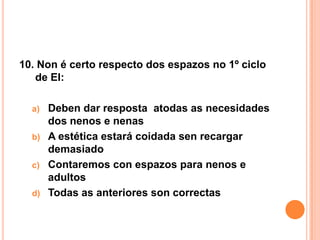 10. Non é certo respecto dos espazos no 1º ciclo
   de EI:

  a) Deben dar resposta atodas as necesidades
     dos nenos e nenas
  b) A estética estará coidada sen recargar
     demasiado
  c) Contaremos con espazos para nenos e
     adultos
  d) Todas as anteriores son correctas
 