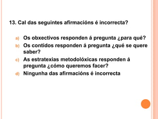 13. Cal das seguintes afirmacións é incorrecta?

  a)   Os obxectivos responden á pregunta ¿para qué?
  b)   Os contidos responden á pregunta ¿qué se quere
       saber?
  c)   As estratexias metodolóxicas responden á
       pregunta ¿cómo queremos facer?
  d)   Ningunha das afirmacións é incorrecta
 