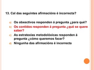 13. Cal das seguintes afirmacións é incorrecta?

  a)   Os obxectivos responden á pregunta ¿para qué?
  b)   Os contidos responden á pregunta ¿qué se quere
       saber?
  c)   As estratexias metodolóxicas responden á
       pregunta ¿cómo queremos facer?
  d)   Ningunha das afirmacións é incorrecta
 