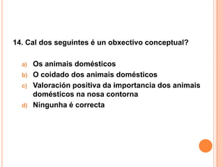 14. Cal dos seguintes é un obxectivo conceptual?

  a) Os animais domésticos
  b) O coidado dos animais domésticos
  c) Valoración positiva da importancia dos animais
     domésticos na nosa contorna
  d) Ningunha é correcta
 