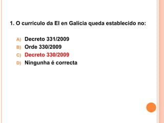 1. O curriculo da EI en Galicia queda establecido no:

  A) Decreto 331/2009
  B) Orde 330/2009
  C) Decreto 330/2009
  D) Ningunha é correcta
 