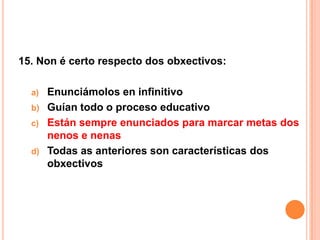 15. Non é certo respecto dos obxectivos:

  a) Enunciámolos en infinitivo
  b) Guían todo o proceso educativo
  c) Están sempre enunciados para marcar metas dos
     nenos e nenas
  d) Todas as anteriores son características dos
     obxectivos
 