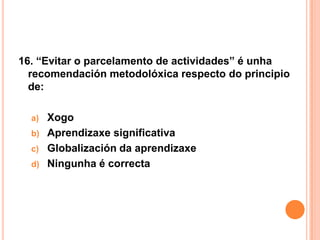 16. “Evitar o parcelamento de actividades” é unha
  recomendación metodolóxica respecto do principio
  de:

  a) Xogo
  b) Aprendizaxe significativa
  c) Globalización da aprendizaxe
  d) Ningunha é correcta
 