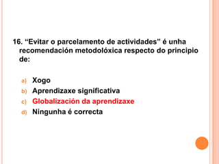 16. “Evitar o parcelamento de actividades” é unha
  recomendación metodolóxica respecto do principio
  de:

  a) Xogo
  b) Aprendizaxe significativa
  c) Globalización da aprendizaxe
  d) Ningunha é correcta
 