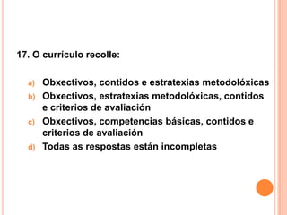 17. O currículo recolle:

  a)   Obxectivos, contidos e estratexias metodolóxicas
  b)   Obxectivos, estratexias metodolóxicas, contidos
       e criterios de avaliación
  c)   Obxectivos, competencias básicas, contidos e
       criterios de avaliación
  d)   Todas as respostas están incompletas
 
