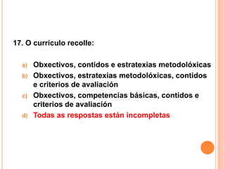 17. O currículo recolle:

  a)   Obxectivos, contidos e estratexias metodolóxicas
  b)   Obxectivos, estratexias metodolóxicas, contidos
       e criterios de avaliación
  c)   Obxectivos, competencias básicas, contidos e
       criterios de avaliación
  d)   Todas as respostas están incompletas
 
