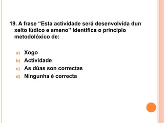 19. A frase “Esta actividade será desenvolvida dun
  xeito lúdico e ameno” identifica o principio
  metodolóxico de:

  a)   Xogo
  b)   Actividade
  c)   As dúas son correctas
  d)   Ningunha é correcta
 