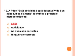 19. A frase “Esta actividade será desenvolvida dun
  xeito lúdico e ameno” identifica o principio
  metodolóxico de:

  a)   Xogo
  b)   Actividade
  c)   As dúas son correctas
  d)   Ningunha é correcta
 