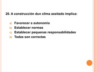 20. A construcción dun clima axeitado implica:

  a) Favorecer a autonomía
  b) Establecer normas
  c) Establecer pequenas responsabilidades
  d) Todas son correctas
 