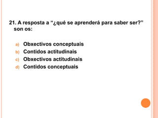 21. A resposta a “¿qué se aprenderá para saber ser?”
  son os:

  a)   Obxectivos conceptuais
  b)   Contidos actitudinais
  c)   Obxectivos actitudinais
  d)   Contidos conceptuais
 