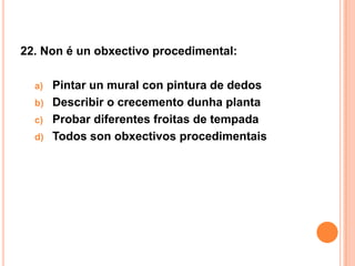 22. Non é un obxectivo procedimental:

  a) Pintar un mural con pintura de dedos
  b) Describir o crecemento dunha planta
  c) Probar diferentes froitas de tempada
  d) Todos son obxectivos procedimentais
 