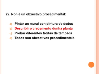 22. Non é un obxectivo procedimental:

  a) Pintar un mural con pintura de dedos
  b) Describir o crecemento dunha planta
  c) Probar diferentes froitas de tempada
  d) Todos son obxectivos procedimentais
 