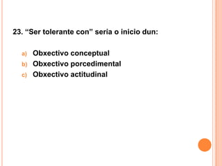 23. “Ser tolerante con” sería o inicio dun:

  a) Obxectivo conceptual
  b) Obxectivo porcedimental
  c) Obxectivo actitudinal
 