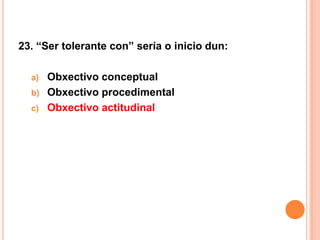 23. “Ser tolerante con” sería o inicio dun:

  a) Obxectivo conceptual
  b) Obxectivo procedimental
  c) Obxectivo actitudinal
 