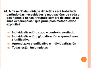 24. A frase “Esta unidade didáctica será traballada
  partindo das necesidades e motivacións de cada un
  dos nenos e nenas, tratando sempre de ampliar as
  súas experiencias” qué principios metodolóxico
  explicita?:

  a)   Individualización, xogo e contexto axeitado
  b)   Individualización, globalización e aprendizaxe
       significativa
  c)   Aprendizaxe significativa e individualización
  d)   Todas están incompletas
 