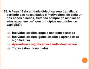 24. A frase “Esta unidade didáctica será traballada
  partindo das necesidades e motivacións de cada un
  dos nenos e nenas, tratando sempre de ampliar as
  súas experiencias” qué principios metodolóxico
  explicita?:

  a)   Individualización, xogo e contexto axeitado
  b)   Individualización, globalización e aprendizaxe
       significativa
  c)   Aprendizaxe significativa e individualización
  d)   Todas están incompletas
 