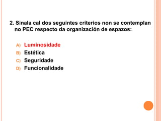 2. Sinala cal dos seguintes criterios non se contemplan
  no PEC respecto da organización de espazos:

  A)   Luminosidade
  B)   Estética
  C)   Seguridade
  D)   Funcionalidade
 