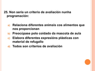 25. Non sería un criterio de avaliación nunha
  programación:

  a)   Relaciona diferentes animais cos alimentos que
       nos proporcionan
  b)   Preocúpase polo coidado da mascota de aula
  c)   Elabora diferentes expresións plásticas con
       material de refugallo
  d)   Todos son criterios de avaliación
 