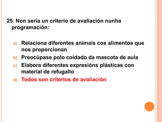 25. Non sería un criterio de avaliación nunha
  programación:

  a)   Relaciona diferentes animais cos alimentos que
       nos proporcionan
  b)   Preocúpase polo coidado da mascota de aula
  c)   Elabora diferentes expresións plásticas con
       material de refugallo
  d)   Todos son criterios de avaliación
 