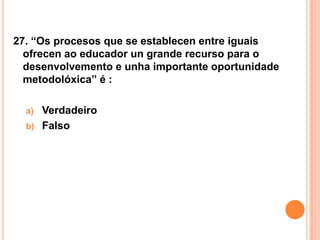 27. “Os procesos que se establecen entre iguais
  ofrecen ao educador un grande recurso para o
  desenvolvemento e unha importante oportunidade
  metodolóxica” é :

  a)   Verdadeiro
  b)   Falso
 