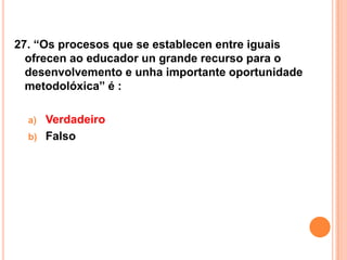 27. “Os procesos que se establecen entre iguais
  ofrecen ao educador un grande recurso para o
  desenvolvemento e unha importante oportunidade
  metodolóxica” é :

  a)   Verdadeiro
  b)   Falso
 