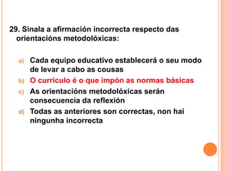 29. Sinala a afirmación incorrecta respecto das
  orientacións metodolóxicas:

  a)   Cada equipo educativo establecerá o seu modo
       de levar a cabo as cousas
  b)   O curriculo é o que impón as normas básicas
  c)   As orientacións metodolóxicas serán
       consecuencia da reflexión
  d)   Todas as anteriores son correctas, non hai
       ningunha incorrecta
 
