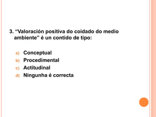 3. “Valoración positiva do coidado do medio
  ambiente” é un contido de tipo:

  a) Conceptual
  b) Procedimental
  c) Actitudinal
  d) Ningunha é correcta
 
