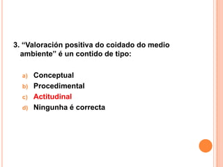 3. “Valoración positiva do coidado do medio
  ambiente” é un contido de tipo:

  a) Conceptual
  b) Procedimental
  c) Actitudinal
  d) Ningunha é correcta
 