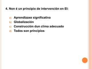 4. Non é un principio de intervención en EI:

  a)   Aprendizaxe significativa
  b)   Globalización
  c)   Construcción dun clima adecuado
  d)   Todos son principios
 