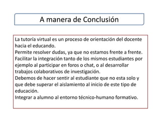 A manera de Conclusión

La tutoría virtual es un proceso de orientación del docente
hacia el educando.
Permite resolver dudas, ya que no estamos frente a frente.
Facilitar la integración tanto de los mismos estudiantes por
ejemplo al participar en foros o chat, o al desarrollar
trabajos colaborativos de investigación.
Debemos de hacer sentir al estudiante que no esta solo y
que debe superar el aislamiento al inicio de este tipo de
educación.
Integrar a alumno al entorno técnico-humano formativo.
 