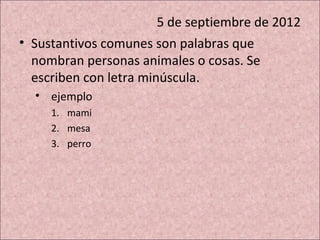 5 de septiembre de 2012
• Sustantivos comunes son palabras que
  nombran personas animales o cosas. Se
  escriben con letra minúscula.
  • ejemplo
     1. mami
     2. mesa
     3. perro
 