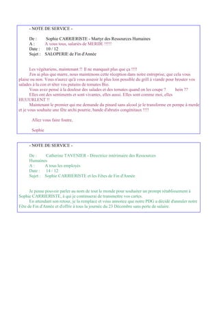 - NOTE DE SERVICE -

     De :    Sophie CARRIERISTE - Martyr des Ressources Humaines
     A:      A vous tous, salariés de MERDE !!!!!
     Date : 10 / 12
     Sujet : SALOPERIE de Fin d'Année


       Les végétariens, maintenant !! Il ne manquait plus que ça !!!!
       J'en ai plus que marre, nous maintenons cette réception dans notre entreprise, que cela vous
plaise ou non. Vous n'aurez qu'à vous asseoir le plus loin possible du grill à viande pour brouter vos
salades à la con et têter vos putains de tomates Bio.
       Vous avez pensé à la douleur des salades et des tomates quand on les coupe ?        hein ??
       Elles ont des sentiments et sont vivantes, elles aussi. Elles sont comme moi, elles
HUUURLENT !!
       Maintenant le premier qui me demande du pinard sans alcool je le transforme en pompe à merde
et je vous souhaite une fête archi pourrie, bande d'abrutis congénitaux !!!!

       Allez vous faire foutre,

       Sophie


     - NOTE DE SERVICE -

     De :    Catherine TAVENIER - Directrice intérimaire des Ressources
     Humaines
     A:      A tous les employés
     Date : 14 / 12
     Sujet : Sophie CARRIERISTE et les Fêtes de Fin d'Année


      Je pense pouvoir parler au nom de tout le monde pour souhaiter un prompt rétablissement à
Sophie CARRIERISTE, à qui je continuerai de transmettre vos cartes.
      En attendant son retour, je la remplace et vous annonce que notre PDG a décidé d'annuler notre
Fête de Fin d'Année et d'offrir à tous la journée du 23 Décembre sans perte de salaire.
 
