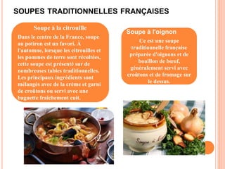SOUPES TRADITIONNELLES FRANÇAISES
Soupe à la citrouille
Dans le centre de la France, soupe
au potiron est un favori. À
l'automne, lorsque les citrouilles et
les pommes de terre sont récoltées,
cette soupe est présenté sur de
nombreuses tables traditionnelles.
Les principaux ingrédients sont
mélangés avec de la crème et garni
de croûtons ou servi avec une
baguette fraîchement cuit.
Soupe à l'oignon
Ce est une soupe
traditionnelle française
préparée d'oignons et de
bouillon de bœuf,
généralement servi avec
croûtons et de fromage sur
le dessus.
 