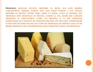 FROMAGES FRANÇAIS PEUVENT PRÉPARER UN REPAS SUR LEUR PROPRE,
CERTAINEMENT LORSQUE JUMELÉ AVEC PAIN FRAIS! CHEESE A UNE LONGUE
HISTOIRE EN FRANCE D'ÊTRE SERVI APRÈS UN REPAS, AVANT LE DESSERT. LES
FROMAGES SONT RÉGIONALE EN FRANCE, COMME LE VIN. ALORS QUE CERTAINS
FROMAGES SE CHEVAUCHENT ENTRE LES RÉGIONS, IL YA DES FROMAGES
PARTICULIERS QUI VIENNENT DE CERTAINES RÉGIONS. EN TOUT BON SUPERMARCHÉ
SI VOUS POUVEZ TROUVER TOUS LES TYPES DE FROMAGES, DE CHÈVRE ET DE LAIT DE
BREBIS FROMAGES, PLUS TRADITIONNELS, DUR, PERSONNES ÂGÉES, LES FROMAGES.
 