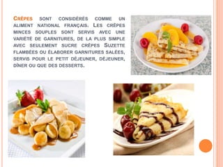 CRÊPES SONT CONSIDÉRÉS COMME UN
ALIMENT NATIONAL FRANÇAIS. LES CRÊPES
MINCES SOUPLES SONT SERVIS AVEC UNE
VARIÉTÉ DE GARNITURES, DE LA PLUS SIMPLE
AVEC SEULEMENT SUCRE CRÊPES SUZETTE
FLAMBÉES OU ÉLABORER GARNITURES SALÉES,
SERVIS POUR LE PETIT DÉJEUNER, DÉJEUNER,
DÎNER OU QUE DES DESSERTS.
 