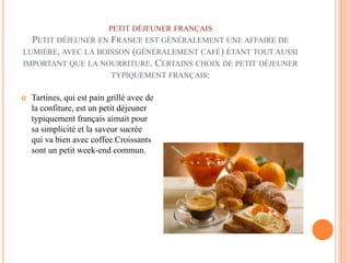 PETIT DÉJEUNER FRANÇAIS
PETIT DÉJEUNER EN FRANCE EST GÉNÉRALEMENT UNE AFFAIRE DE
LUMIÈRE, AVEC LA BOISSON (GÉNÉRALEMENT CAFÉ) ÉTANT TOUT AUSSI
IMPORTANT QUE LA NOURRITURE. CERTAINS CHOIX DE PETIT DÉJEUNER
TYPIQUEMENT FRANÇAIS:
 Tartines, qui est pain grillé avec de
la confiture, est un petit déjeuner
typiquement français aimait pour
sa simplicité et la saveur sucrée
qui va bien avec coffee.Croissants
sont un petit week-end commun.
 