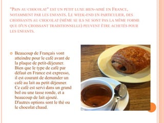 "PAIN AU CHOCOLAT" EST UN PETIT LUXE BIEN-AIMÉ EN FRANCE,
NOTAMMENT PAR LES ENFANTS. LE WEEK-END EN PARTICULIER, DES
CROISSANTS AU CHOCOLAT (MÊME SE ILS NE SONT PAS LA MÊME FORME
QUE D'UN CROISSANT TRADITIONNELLE) PEUVENT ÊTRE ACHETÉS POUR
LES ENFANTS.
 Beaucoup de Français vont
atteindre pour le café avant de
la plaque de petit-déjeuner.
Bien que le type de café par
défaut en France est expresso,
il est courant de demander un
café au lait au petit déjeuner.
Ce café est servi dans un grand
bol ou une tasse ronde, et a
beaucoup de lait ajouté.
D'autres options sont le thé ou
le chocolat chaud.
 