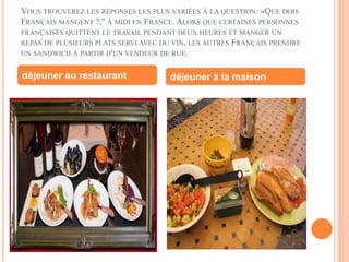 VOUS TROUVEREZ LES RÉPONSES LES PLUS VARIÉES À LA QUESTION: «QUE DOIS
FRANÇAIS MANGENT ?," À MIDI EN FRANCE. ALORS QUE CERTAINES PERSONNES
FRANÇAISES QUITTENT LE TRAVAIL PENDANT DEUX HEURES ET MANGER UN
REPAS DE PLUSIEURS PLATS SERVI AVEC DU VIN, LES AUTRES FRANÇAIS PRENDRE
UN SANDWICH À PARTIR D'UN VENDEUR DE RUE.
déjeuner au restaurant déjeuner à la maison
 