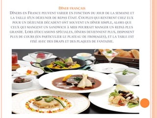 DÎNER FRANÇAIS
DÎNERS EN FRANCE PEUVENT VARIER EN FONCTION DU JOUR DE LA SEMAINE ET
LA TAILLE D'UN DÉJEUNER DE REPAS ÉTAIT. COUPLES QUI RENTRENT CHEZ EUX
POUR UN DÉJEUNER DÉCADENT ONT SOUVENT UN DÎNER SIMPLE, ALORS QUE
CEUX QUI MANGENT UN SANDWICH À MIDI POURRAIT MANGER UN REPAS PLUS
GRANDE. LORS D'OCCASIONS SPÉCIALES, DÎNERS DEVIENNENT PLUS, DISPOSENT
PLUS DE COURS (EN PARTICULIER LE PLATEAU DE FROMAGES), ET LA TABLE EST
FIXÉ AVEC DES DRAPS ET DES PLAQUES DE FANTAISIE.
 