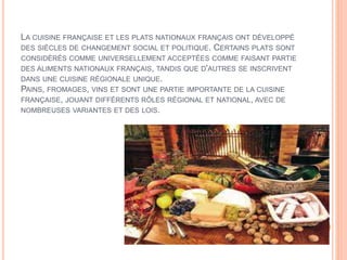 LA CUISINE FRANÇAISE ET LES PLATS NATIONAUX FRANÇAIS ONT DÉVELOPPÉ
DES SIÈCLES DE CHANGEMENT SOCIAL ET POLITIQUE. CERTAINS PLATS SONT
CONSIDÉRÉS COMME UNIVERSELLEMENT ACCEPTÉES COMME FAISANT PARTIE
DES ALIMENTS NATIONAUX FRANÇAIS, TANDIS QUE D'AUTRES SE INSCRIVENT
DANS UNE CUISINE RÉGIONALE UNIQUE.
PAINS, FROMAGES, VINS ET SONT UNE PARTIE IMPORTANTE DE LA CUISINE
FRANÇAISE, JOUANT DIFFÉRENTS RÔLES RÉGIONAL ET NATIONAL, AVEC DE
NOMBREUSES VARIANTES ET DES LOIS.
 