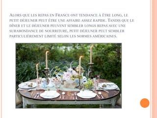 ALORS QUE LES REPAS EN FRANCE ONT TENDANCE À ÊTRE LONG, LE
PETIT DÉJEUNER PEUT ÊTRE UNE AFFAIRE ASSEZ RAPIDE. TANDIS QUE LE
DÎNER ET LE DÉJEUNER PEUVENT SEMBLER LONGS REPAS AVEC UNE
SURABONDANCE DE NOURRITURE, PETIT DÉJEUNER PEUT SEMBLER
PARTICULIÈREMENT LIMITÉ SELON LES NORMES AMÉRICAINES.
 