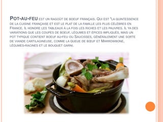 POT-AU-FEU EST UN RAGOÛT DE BOEUF FRANÇAIS. QUI EST "LA QUINTESSENCE
DE LA CUISINE FRANÇAISE ET EST LE PLAT DE LA FAMILLE LES PLUS CÉLÈBRES EN
FRANCE. IL HONORE LES TABLEAUX À LA FOIS LES RICHES ET LES PAUVRES. IL YA DES
VARIATIONS QUE LES COUPES DE BOEUF, LÉGUMES ET ÉPICES IMPLIQUÉS, MAIS UN
POT TYPIQUE CONTIENT BOEUF AU-FEU OU SAUCISSES, GÉNÉRALEMENT UNE SORTE
DE VIANDE CARTILAGINEUSE, COMME LA QUEUE DE BŒUF ET MARROWBONE,
LÉGUMES-RACINES ET LE BOUQUET GARNI.
 