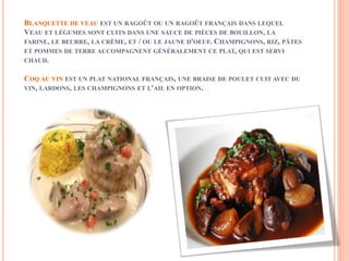 BLANQUETTE DE VEAU EST UN RAGOÛT OU UN RAGOÛT FRANÇAIS DANS LEQUEL
VEAU ET LÉGUMES SONT CUITS DANS UNE SAUCE DE PIÈCES DE BOUILLON, LA
FARINE, LE BEURRE, LA CRÈME, ET / OU LE JAUNE D'OEUF. CHAMPIGNONS, RIZ, PÂTES
ET POMMES DE TERRE ACCOMPAGNENT GÉNÉRALEMENT CE PLAT, QUI EST SERVI
CHAUD.
COQ AU VIN EST UN PLAT NATIONAL FRANÇAIS, UNE BRAISE DE POULET CUIT AVEC DU
VIN, LARDONS, LES CHAMPIGNONS ET L'AIL EN OPTION.
 