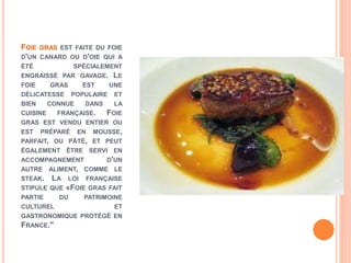 FOIE GRAS EST FAITE DU FOIE
D'UN CANARD OU D'OIE QUI A
ÉTÉ SPÉCIALEMENT
ENGRAISSÉ PAR GAVAGE. LE
FOIE GRAS EST UNE
DÉLICATESSE POPULAIRE ET
BIEN CONNUE DANS LA
CUISINE FRANÇAISE. FOIE
GRAS EST VENDU ENTIER OU
EST PRÉPARÉ EN MOUSSE,
PARFAIT, OU PÂTÉ, ET PEUT
ÉGALEMENT ÊTRE SERVI EN
ACCOMPAGNEMENT D'UN
AUTRE ALIMENT, COMME LE
STEAK. LA LOI FRANÇAISE
STIPULE QUE «FOIE GRAS FAIT
PARTIE DU PATRIMOINE
CULTUREL ET
GASTRONOMIQUE PROTÉGÉ EN
FRANCE."
 