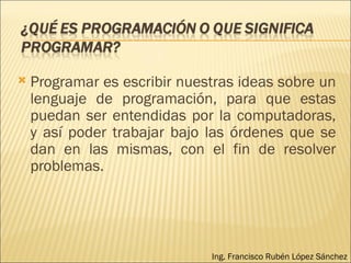 Programar es escribir nuestras ideas sobre un lenguaje de programación, para que estas puedan ser entendidas por la computadoras, y así poder trabajar bajo las órdenes que se dan en las mismas, con el fin de resolver problemas. Ing. Francisco Rubén López Sánchez 