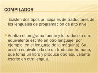 Existen dos tipos principales de traductores de los lenguajes de programación de alto nivel:  Analiza el programa fuente y lo traduce a otro equivalente escrito en otro lenguaje (por ejemplo, en el lenguaje de la máquina). Su acción equivale a la de un traductor humano, que toma un libro y produce otro equivalente escrito en otra lengua.  
