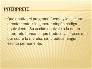Que analiza el programa fuente y lo ejecuta directamente, sin generar ningún código equivalente. Su acción equivale a la de un intérprete humano, que traduce las frases que oye sobre la marcha, sin producir ningún escrito permanente.  