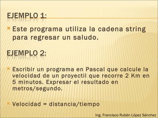 Este programa utiliza la cadena string para regresar un saludo. Ing. Francisco Rubén López Sánchez Escribir un programa en Pascal que calcule la velocidad de un proyectil que recorre 2 Km en 5 minutos. Expresar el resultado en metros/segundo. Velocidad = distancia/tiempo 