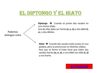 EL DIPTONGO Y EL HIATO
                    Diptongo  Cuando se juntan dos vocales en
                    una misma sílaba.
                    Una de ellas debe ser fuerte (a, e, o) y otra débil (i,
   Podemos          u), o dos débiles.
distinguir entre


                    Hiato  Cuando dos vocales están juntas en una
                    palabra, pero se pronuncian en distintas sílabas.
                    Para que se forme el hiato tiene que haber dos
                    vocales fuertes (a, e, o), o una débil con tilde (í, ú)
                    y una fuerte.



                                                       ACTIVIDADES
 